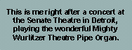 Text Box: This is me right after a concert at the Senate Theatre in Detroit, playing the wonderful Mighty Wurlitzer Theatre Pipe Organ.