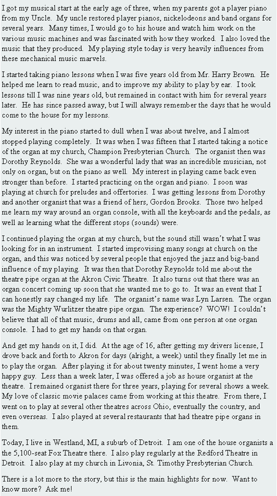 Text Box: I got my musical start at the early age of three, when my parents got a player piano from my Uncle.  My uncle restored player pianos, nickelodeons and band organs for several years.  Many times, I would go to his house and watch him work on the various music machines and was fascinated with how they worked.  I also loved the music that they produced.  My playing style today is very heavily influences from these mechanical music marvels.I started taking piano lessons when I was five years old from Mr. Harry Brown.  He helped me learn to read music, and to improve my ability to play by ear.  I took lessons till I was nine years old, but remained in contact with him for several years later.  He has since passed away, but I will always remember the days that he would come to the house for my lessons.My interest in the piano started to dull when I was about twelve, and I almost stopped playing completely.  It was when I was fifteen that I started taking a notice of the organ at my church, Champion Presbyterian Church.  The organist then was Dorothy Reynolds.  She was a wonderful lady that was an incredible musician, not only on organ, but on the piano as well.  My interest in playing came back even stronger than before.  I started practicing on the organ and piano.  I soon was  playing at church for preludes and offertories.  I was getting lessons from Dorothy and another organist that was a friend of hers, Gordon Brooks.  Those two helped me learn my way around an organ console, with all the keyboards and the pedals, as well as learning what the different stops (sounds) were.I continued playing the organ at my church, but the sound still wasn�t what I was looking for in an instrument.  I started improvising many songs at church on the organ, and this was noticed by several people that enjoyed the jazz and big-band influence of my playing.  It was then that Dorothy Reynolds told me about the theatre pipe organ at the Akron Civic Theatre.  It also turns out that there was an organ concert coming up soon that she wanted me to go to.  It was an event that I can honestly say changed my life.  The organist�s name was Lyn Larsen.  The organ was the Mighty Wurlitzer theatre pipe organ.  The experience?  WOW!  I couldn�t believe that all of that music, drums and all, came from one person at one organ console.  I had to get my hands on that organ.And get my hands on it, I did.  At the age of 16, after getting my drivers license, I drove back and forth to Akron for days (alright, a week) until they finally let me in to play the organ.  After playing it for about twenty minutes, I went home a very happy guy.  Less than a week later, I was offered a job as house organist at the theatre.  I remained organist there for three years, playing for several shows a week.  My love of classic movie palaces came from working at this theatre.  From there, I went on to play at several other theatres across Ohio, eventually the country, and even overseas.  I also played at several restaurants that had theatre pipe organs in them.Today, I live in Westland, MI, a suburb of Detroit.  I am one of the house organists a the 5,100-seat Fox Theatre there.  I also play regularly at the Redford Theatre in Detroit.  I also play at my church in Livonia, St. Timothy Presbyterian Church.There is a lot more to the story, but this is the main highlights for now.  Want to know more?  Ask me!
