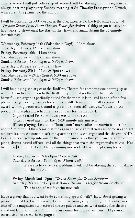 Text Box: This is where I will put notices up of where I will be playing.  Of course, you can always hear me play every Sunday morning at St. Timothy Presbyterian Church, where I am the pianist for the church.I will be playing the lobby organ at the Fox Theatre for the following shows of �Sesame Street Live: Super Grover, Ready for Action� (lobby organ is used one hour prior to show until the start of the show, and again during the 15-minute intermission.)Wednesday, February 14th (Valentine�s Day!) - 11am showThursday, February 15th - 11am showFriday, February 16th - 11am showSaturday, February 17th - 11am showSunday, February 18th - 2pm & 5:30pm showsThursday, February 22nd - 11am showFriday, February 23rd - 11am & 7pm showsSaturday, February 24th - 2pm & 5:30pm showsSunday, February 25th - 2pm & 5:30pm showsI will be playing the organ at the Redford Theatre for some movies coming up as well.  If you haven�t been to the Redford, you must go there.  The theatre is beautiful, the organ is perfectly suited for the room it is in, and is one of the few places that you can go see a classic movie still shown on the BIG screen.  And the award-winning concession stand is great � it even still uses real butter on the popcorn!  The playing schedule is as follows for the Redford:	Organ is used for 30 minutes prior to the movie	Organ is used again for the 15-20 minute intermission	If I am playing, I try to do �house exit� music after the movie is over for about 5 minutes.  I then remain at the organ console so that you can come up and get a closer look at the console, ask me questions about the organ and the theatre, AND I can also take you up into one of the pipe chambers so that you can see some of the pipes, drums, sound effects, and all the things that make the organ make music.  Not bad for a $4 movie ticket!  The upcoming movies that I will be playing for are:		Friday, February 16th - 8pm �Pillow Talk�	Saturday, February 17th - 8pm �Pillow Talk�		Please note - due to a wedding, I will not be playing the 2pm matinee 		for this movie.	Friday, March 2nd - 8pm - �Seven Brides for Seven Brothers�	Saturday, March 3rd - 2pm & 8pm - �Seven Brides for Seven Brothers�		This is one of my favorite musicals.  Have a group that you want to do something special with?  How about getting a private tour of the Fox Theatre?  Let me lead your group through the theatre on a fun tour of this magnificently restored movie palace and see what makes this theatre stand out from all others!  Shoot me an e-mail for more questions!  (My contact information is on my home page.)DUELING ORGANS RETURNS!It has been a long time since Dueling Organs has been in Detroit.  This summer on July 8th, it returns.  What is Dueling Organs you may ask?  Well, it is a special organ concert to experience.  Not only are there two organists (Johnny Kash and myself), but there are two organs.Johnny Kash is a internationally-renown organists, having played organs here in America and overseas.  He is the organist at Sts. Peter & Paul Roman Catholic Church in Detroit (Westside).  You can find out more on Johnny by going to my Myspace page and scrolling down.  He is listed under my friends.The concert will take place at Johnny�s church on Sunday, July 8, 2007 at 4pm.  I will be at my Allen Theatre Organ and Johnny will be at an Allen Classical Organ.  Please note that since we will have both consoles up front of the church, the church�s pipe organ in the balcony will not be used.During the concert, we will be performing duets and solos.  Organ solos are very common at organ concerts, but to have two organs and two organists playing at the same time is a very rare occasion.And the best thing about this concert?  IT�S ABSOLUTELY FREE!  That�s right.  Come out for a fun afternoon of great music.  No admission charge.  A free-will offering will be taken, but there is no charge for the concert.  So mark your calendars now for this unique and fun concert!